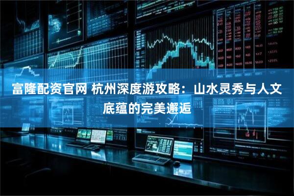 富隆配资官网 杭州深度游攻略：山水灵秀与人文底蕴的完美邂逅