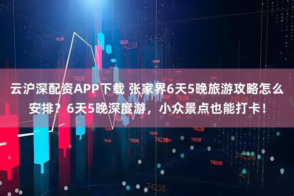 云沪深配资APP下载 张家界6天5晚旅游攻略怎么安排？6天5晚深度游，小众景点也能打卡！