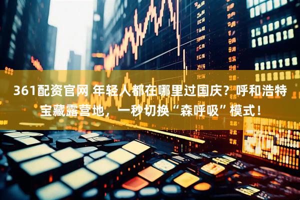 361配资官网 年轻人都在哪里过国庆？呼和浩特宝藏露营地，一秒切换“森呼吸”模式！