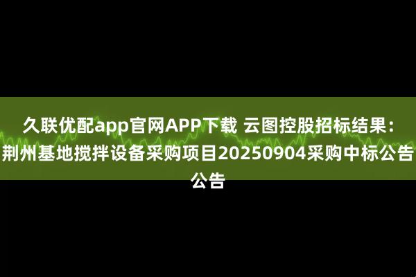 久联优配app官网APP下载 云图控股招标结果：荆州基地搅拌设备采购项目20250904采购中标公告
