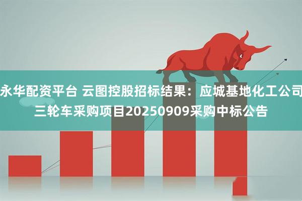 永华配资平台 云图控股招标结果：应城基地化工公司三轮车采购项目20250909采购中标公告