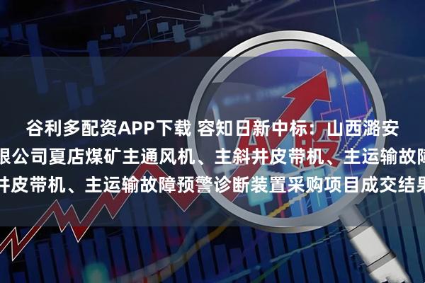 谷利多配资APP下载 容知日新中标：山西潞安矿业集团慈林山煤业有限公司夏店煤矿主通风机、主斜井皮带机、主运输故障预警诊断装置采购项目成交结果公示