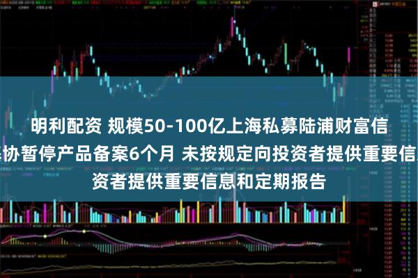 明利配资 规模50-100亿上海私募陆浦财富信披违规被中基协暂停产品备案6个月 未按规定向投资者提供重要信息和定期报告