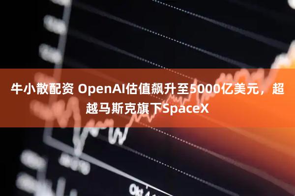 牛小散配资 OpenAI估值飙升至5000亿美元，超越马斯克旗下SpaceX