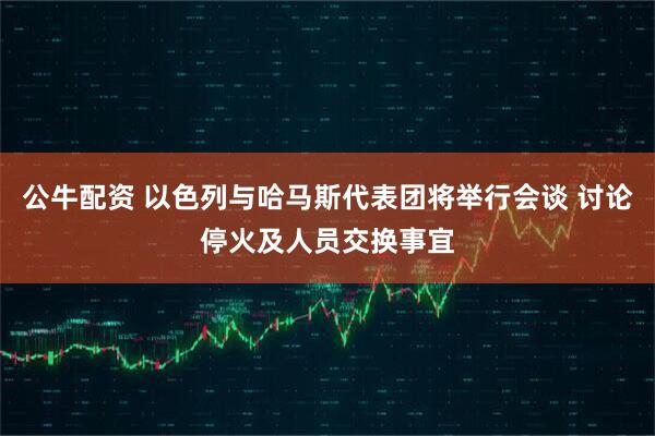 公牛配资 以色列与哈马斯代表团将举行会谈 讨论停火及人员交换事宜