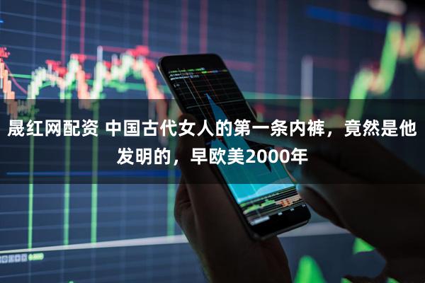 晟红网配资 中国古代女人的第一条内裤，竟然是他发明的，早欧美2000年
