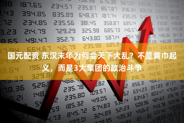 国元配资 东汉末年为何会天下大乱？不是黄巾起义，而是3大集团的政治斗争