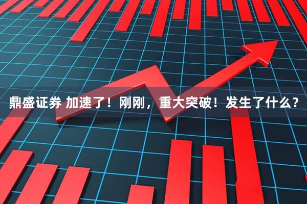 鼎盛证券 加速了！刚刚，重大突破！发生了什么？