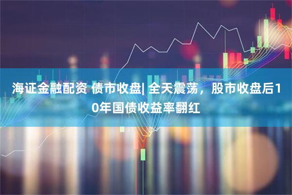 海证金融配资 债市收盘| 全天震荡，股市收盘后10年国债收益率翻红