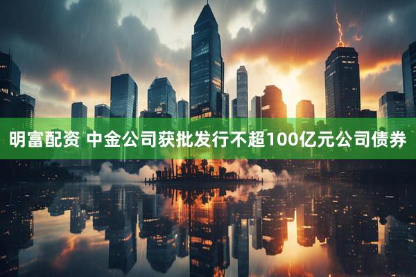 明富配资 中金公司获批发行不超100亿元公司债券