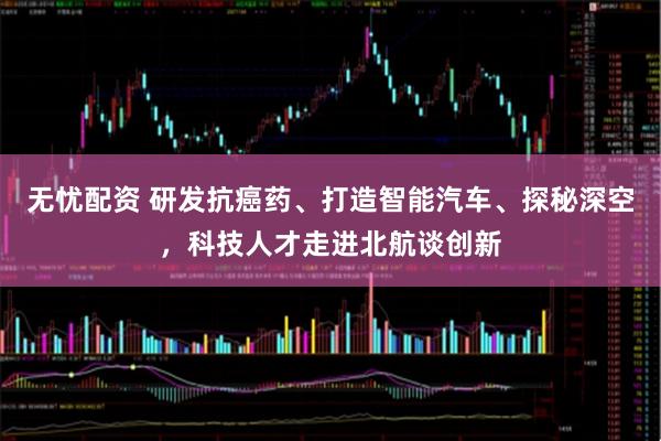 无忧配资 研发抗癌药、打造智能汽车、探秘深空，科技人才走进北航谈创新