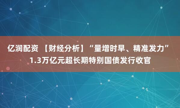 亿润配资 【财经分析】“量增时早、精准发力” 1.3万亿元超长期特别国债发行收官