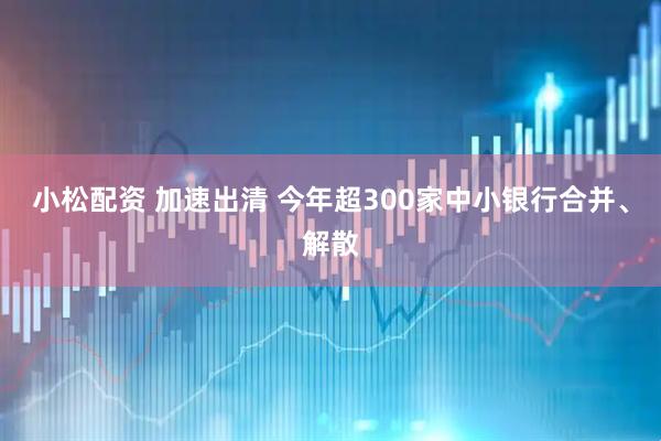 小松配资 加速出清 今年超300家中小银行合并、解散