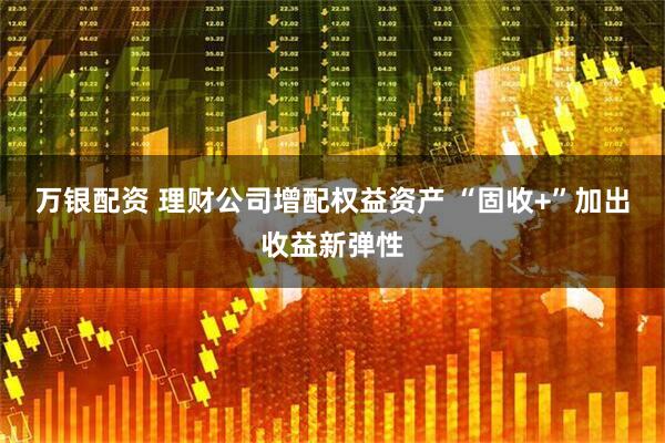 万银配资 理财公司增配权益资产 “固收+”加出收益新弹性
