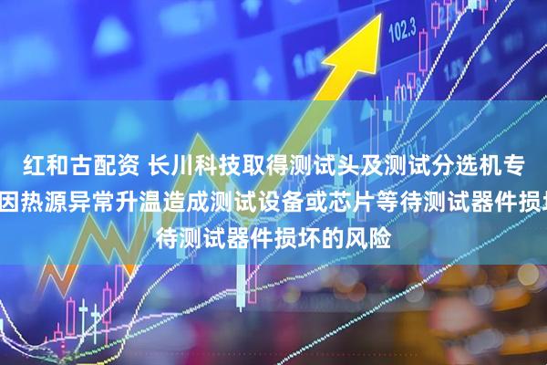 红和古配资 长川科技取得测试头及测试分选机专利, 降低因热源异常升温造成测试设备或芯片等待测试器件损坏的风险