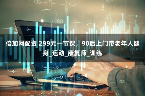 倍加网配资 299元一节课,90后上门带老年人健身_运动_康复师_训练