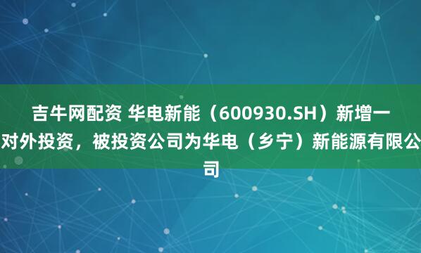 吉牛网配资 华电新能（600930.SH）新增一起对外投资，被投资公司为华电（乡宁）新能源有限公司