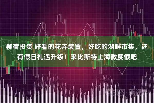 柳荷投资 好看的花卉装置，好吃的湖畔市集，还有假日礼遇升级！来比斯特上海微度假吧
