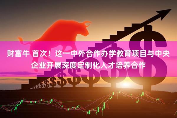 财富牛 首次！这一中外合作办学教育项目与中央企业开展深度定制化人才培养合作